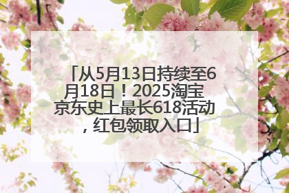 从5月13日持续至6月18日！2025淘宝京东史上最长618活动，红包领取入口